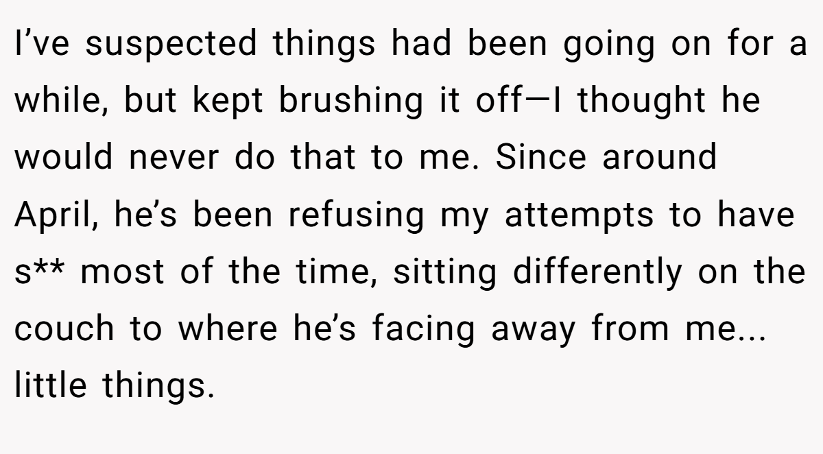 I’ve suspected things had been going on for a while, but kept brushing it off—I thought he would never do that to me. Since around April, he’s been refusing my attempts to have s** most of the time, sitting differently on the couch to where he’s facing away from me... little things.