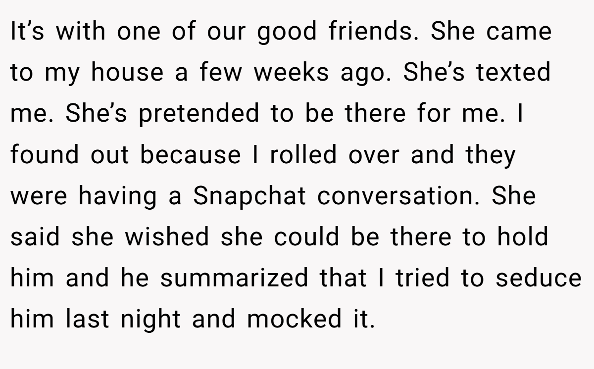 It’s with one of our good friends. She came to my house a few weeks ago. She’s texted me. She’s pretended to be there for me. I found out because I rolled over and they were having a Snapchat conversation. She said she wished she could be there to hold him and he summarized that I tried to seduce him last night and mocked it.