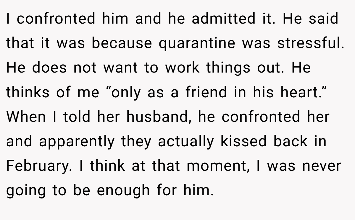 I confronted him and he admitted it. He said that it was because quarantine was stressful. He does not want to work things out. He thinks of me “only as a friend in his heart.” When I told her husband, he confronted her and apparently they actually kissed back in February. I think at that moment, I was never going to be enough for him.