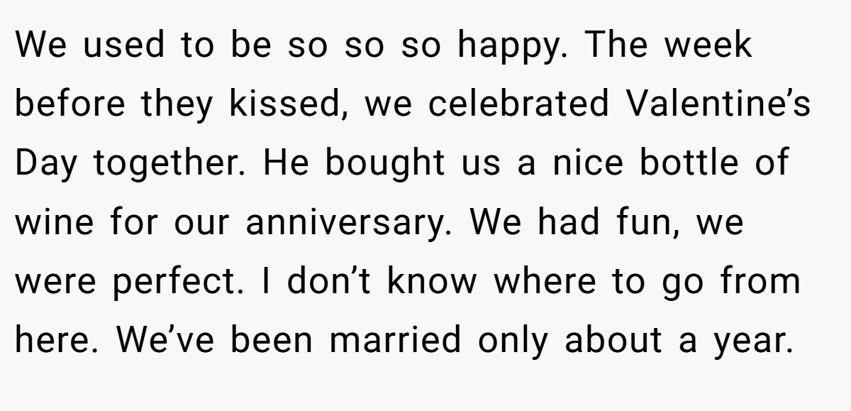 We used to be so so so happy. The week before they kissed, we celebrated Valentine’s Day together. He bought us a nice bottle of wine for our anniversary. We had fun, we were perfect. I don’t know where to go from here. We’ve been married only about a year.