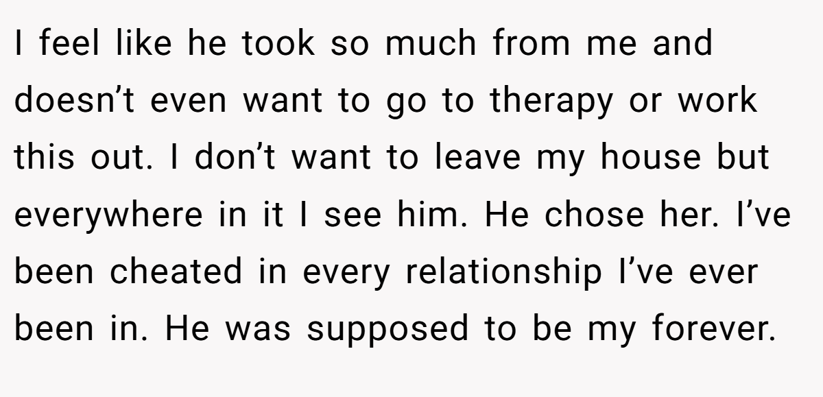 I feel like he took so much from me and doesn’t even want to go to therapy or work this out. I don’t want to leave my house but everywhere in it I see him. He chose her. I’ve been cheated in every relationship I’ve ever been in. He was supposed to be my forever.