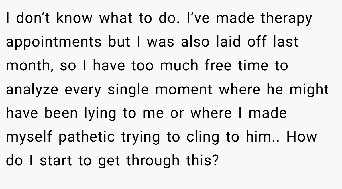 I don’t know what to do. I’ve made therapy appointments but I was also laid off last month, so I have too much free time to analyze every single moment where he might have been lying to me or where I made myself pathetic trying to cling to him.. How do I start to get through this?