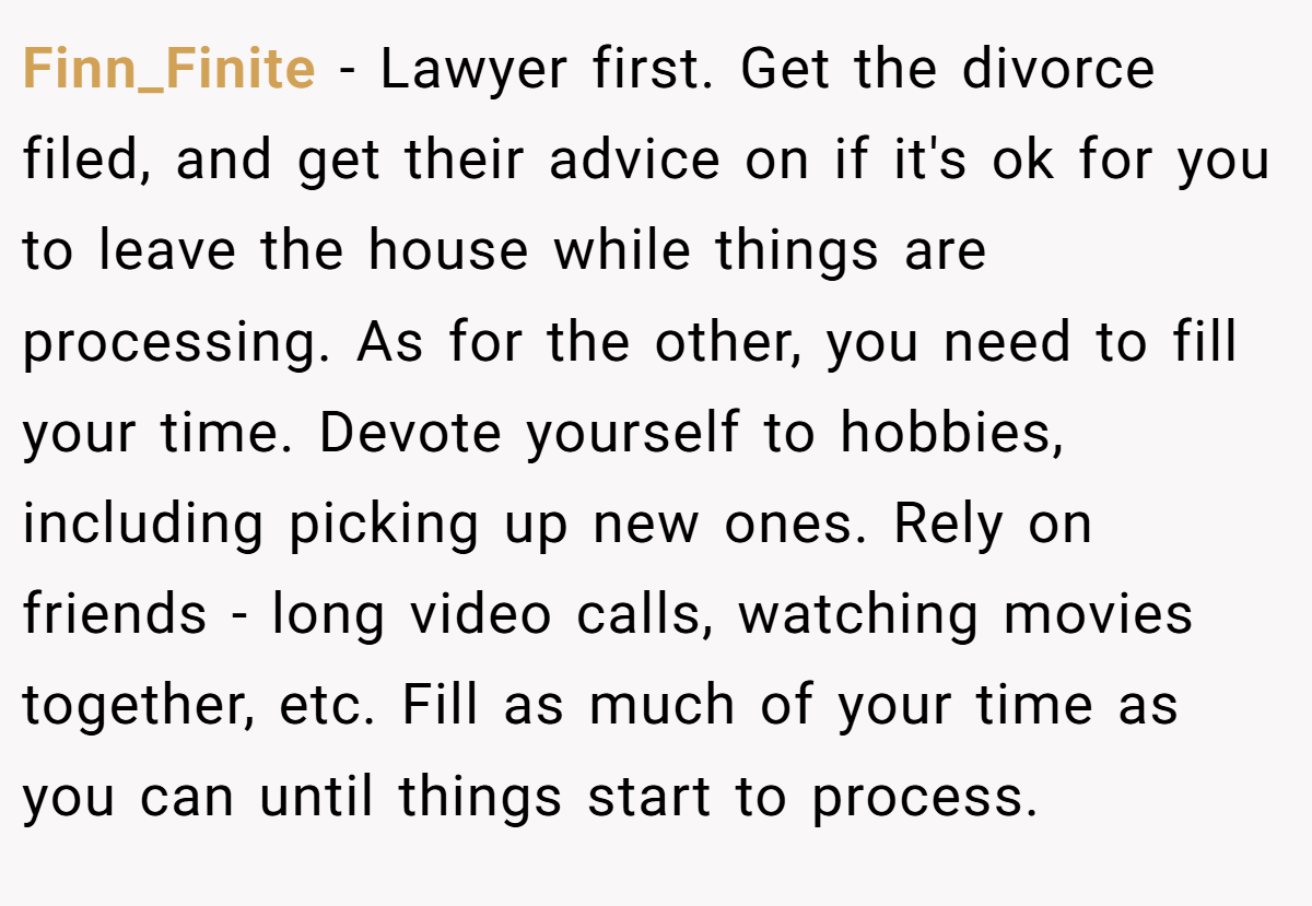 Finn_Finite − Lawyer first. Get the divorce filed, and get their advice on if it's ok for you to leave the house while things are processing. As for the other, you need to fill your time. Devote yourself to hobbies, including picking up new ones. Rely on friends - long video calls, watching movies together, etc. Fill as much of your time as you can until things start to process.
