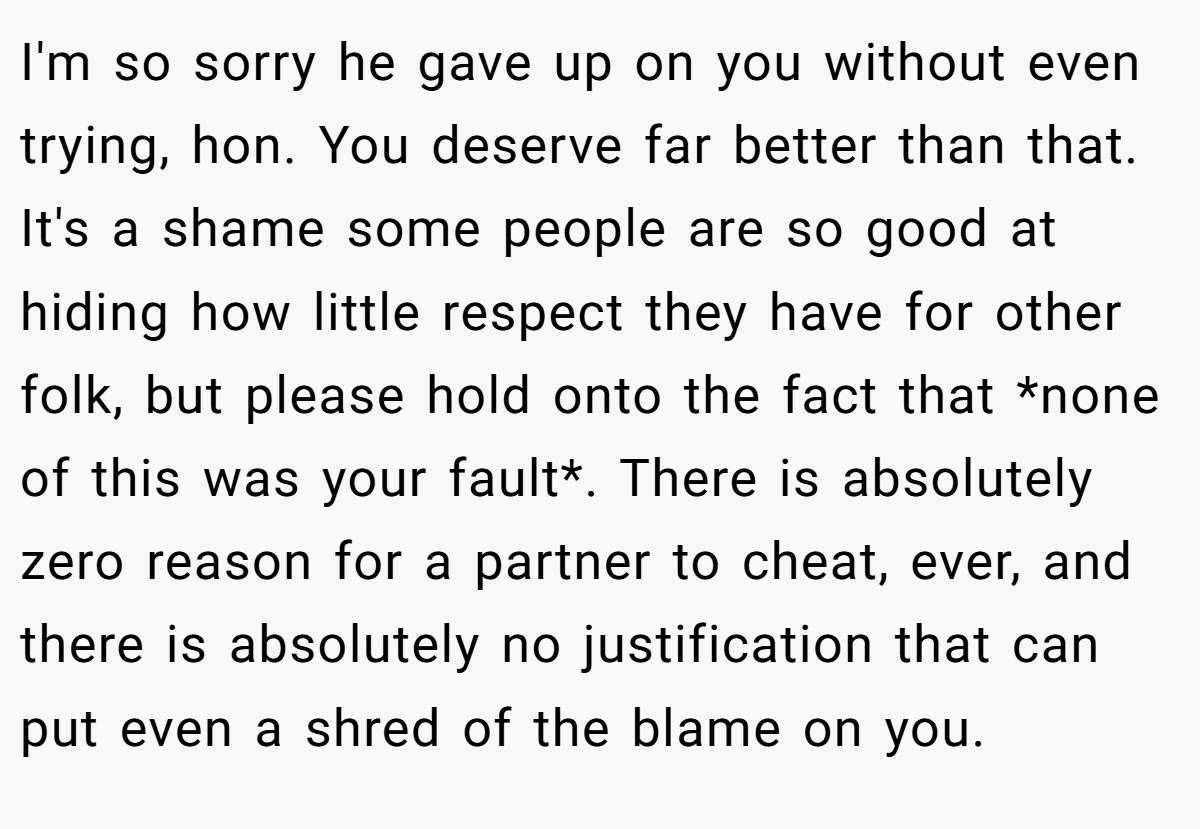 I'm so sorry he gave up on you without even trying, hon. You deserve far better than that. It's a shame some people are so good at hiding how little respect they have for other folk, but please hold onto the fact that *none of this was your fault*. There is absolutely zero reason for a partner to cheat, ever, and there is absolutely no justification that can put even a shred of the blame on you.