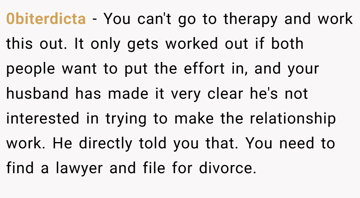 0biterdicta − You can't go to therapy and work this out. It only gets worked out if both people want to put the effort in, and your husband has made it very clear he's not interested in trying to make the relationship work. He directly told you that. You need to find a lawyer and file for divorce.