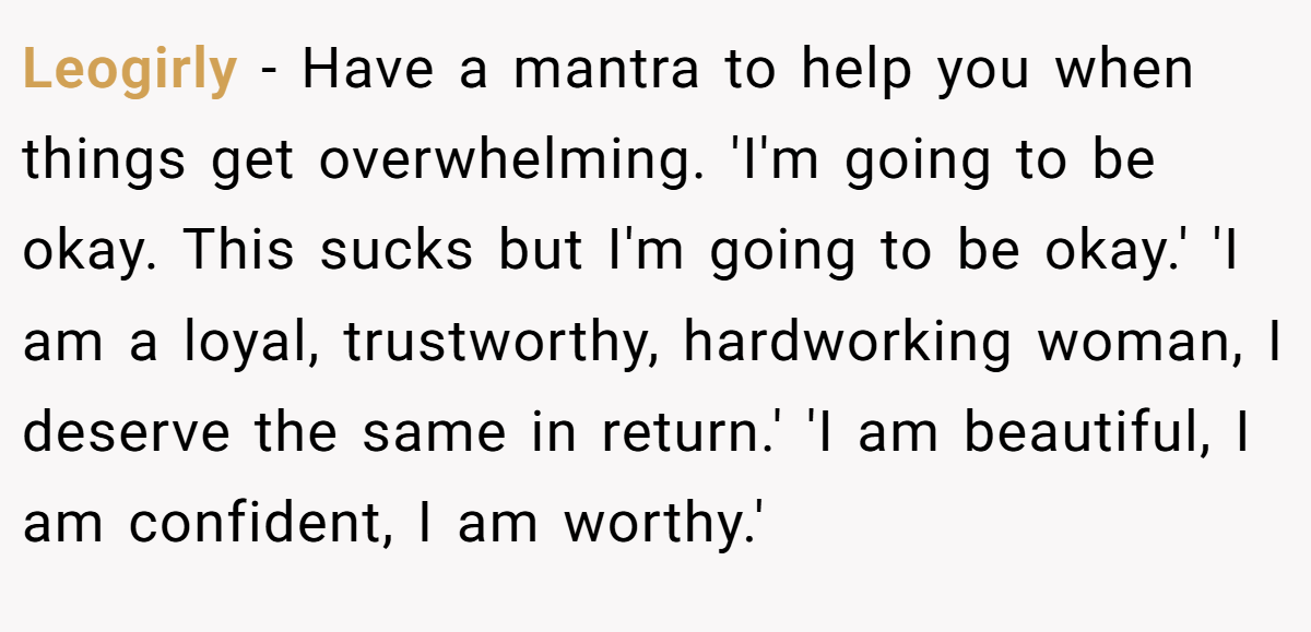Leogirly − Have a mantra to help you when things get overwhelming. 'I'm going to be okay. This sucks but I'm going to be okay.' 'I am a loyal, trustworthy, hardworking woman, I deserve the same in return.' 'I am beautiful, I am confident, I am worthy.'