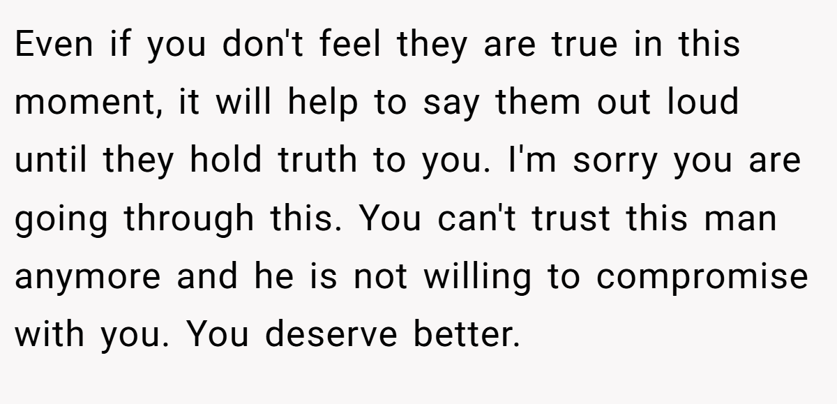Even if you don't feel they are true in this moment, it will help to say them out loud until they hold truth to you. I'm sorry you are going through this. You can't trust this man anymore and he is not willing to compromise with you. You deserve better.