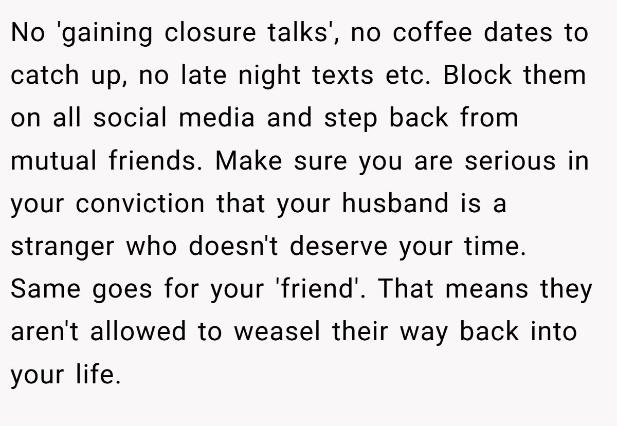No 'gaining closure talks', no coffee dates to catch up, no late night texts etc. Block them on all social media and step back from mutual friends. Make sure you are serious in your conviction that your husband is a stranger who doesn't deserve your time. Same goes for your 'friend'. That means they aren't allowed to weasel their way back into your life.