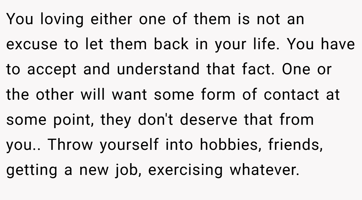 You loving either one of them is not an excuse to let them back in your life. You have to accept and understand that fact. One or the other will want some form of contact at some point, they don't deserve that from you.. Throw yourself into hobbies, friends, getting a new job, exercising whatever.