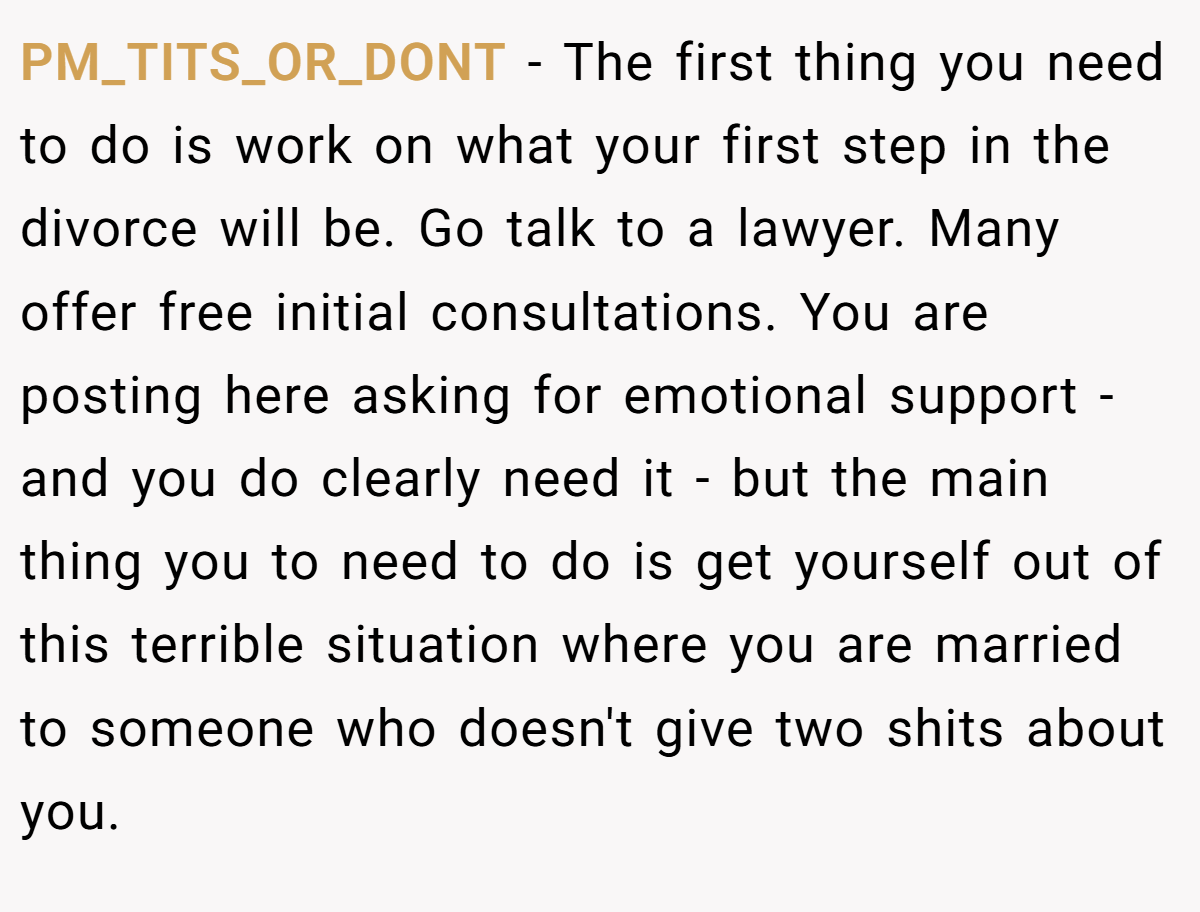 PM_TITS_OR_DONT − The first thing you need to do is work on what your first step in the divorce will be. Go talk to a lawyer. Many offer free initial consultations. You are posting here asking for emotional support - and you do clearly need it - but the main thing you to need to do is get yourself out of this terrible situation where you are married to someone who doesn't give two shits about you.