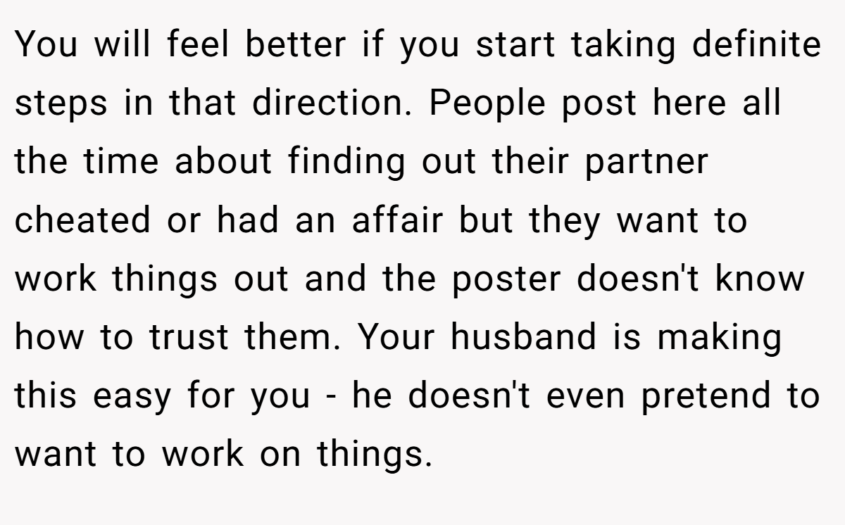 You will feel better if you start taking definite steps in that direction. People post here all the time about finding out their partner cheated or had an affair but they want to work things out and the poster doesn't know how to trust them. Your husband is making this easy for you - he doesn't even pretend to want to work on things.