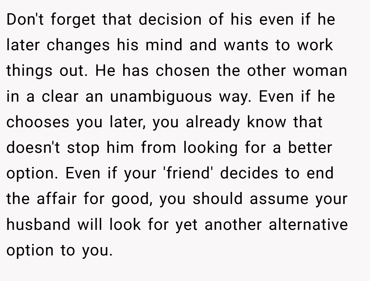Don't forget that decision of his even if he later changes his mind and wants to work things out. He has chosen the other woman in a clear an unambiguous way. Even if he chooses you later, you already know that doesn't stop him from looking for a better option. Even if your 'friend' decides to end the affair for good, you should assume your husband will look for yet another alternative option to you.