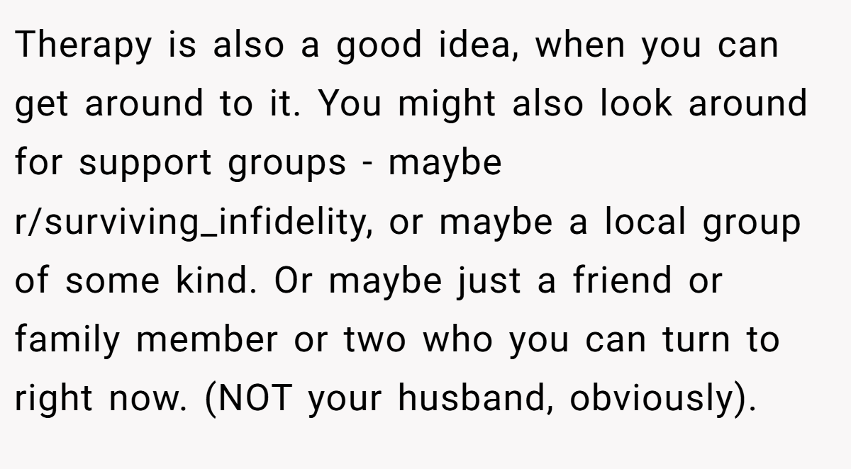 Therapy is also a good idea, when you can get around to it. You might also look around for support groups - maybe r/surviving_infidelity, or maybe a local group of some kind. Or maybe just a friend or family member or two who you can turn to right now. (NOT your husband, obviously).