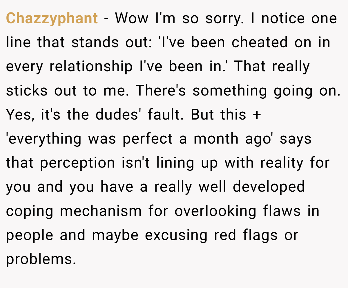 Chazzyphant − Wow I'm so sorry. I notice one line that stands out: 'I've been cheated on in every relationship I've been in.' That really sticks out to me. There's something going on. Yes, it's the dudes' fault. But this + 'everything was perfect a month ago' says that perception isn't lining up with reality for you and you have a really well developed coping mechanism for overlooking flaws in people and maybe excusing red flags or problems.
