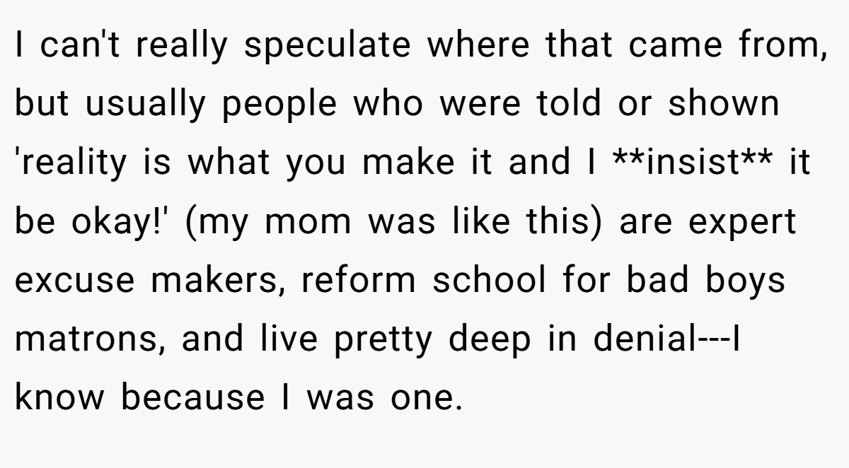 I can't really speculate where that came from, but usually people who were told or shown 'reality is what you make it and I **insist** it be okay!' (my mom was like this) are expert excuse makers, reform school for bad boys matrons, and live pretty deep in denial---I know because I was one.