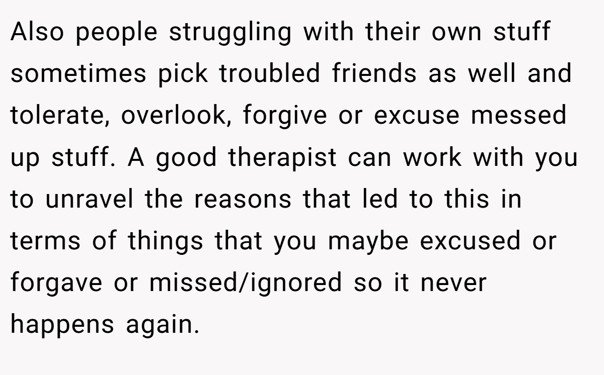 Also people struggling with their own stuff sometimes pick troubled friends as well and tolerate, overlook, forgive or excuse messed up stuff. A good therapist can work with you to unravel the reasons that led to this in terms of things that you maybe excused or forgave or missed/ignored so it never happens again.