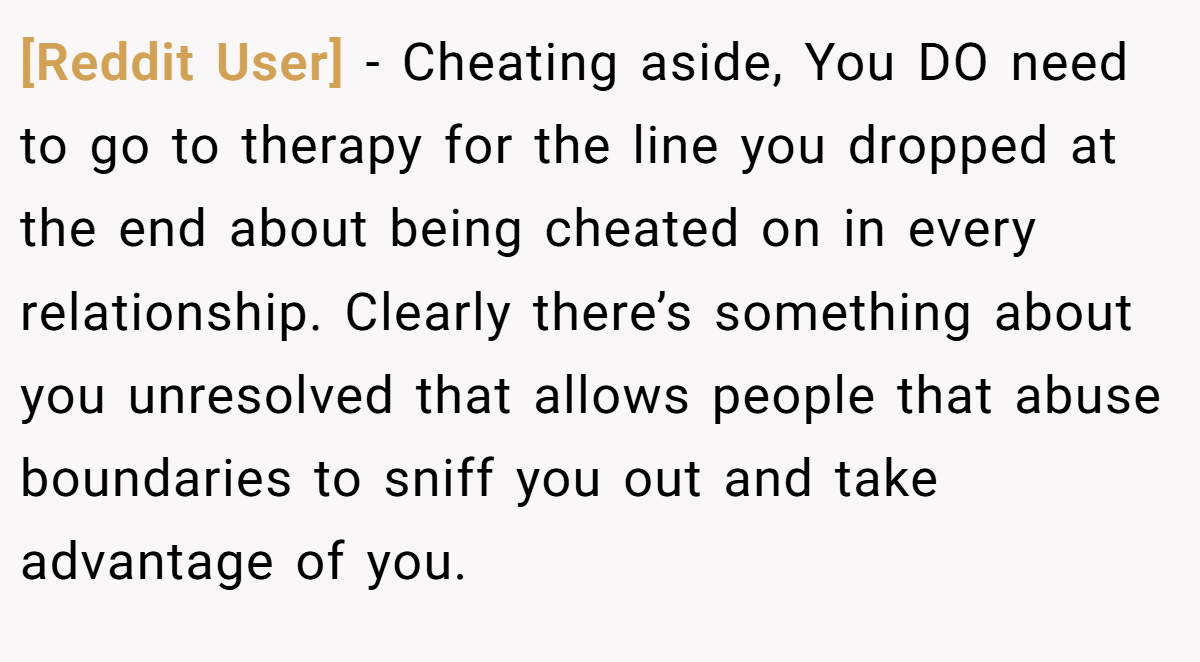 [Reddit User] − Cheating aside, You DO need to go to therapy for the line you dropped at the end about being cheated on in every relationship. Clearly there’s something about you unresolved that allows people that abuse boundaries to sniff you out and take advantage of you.