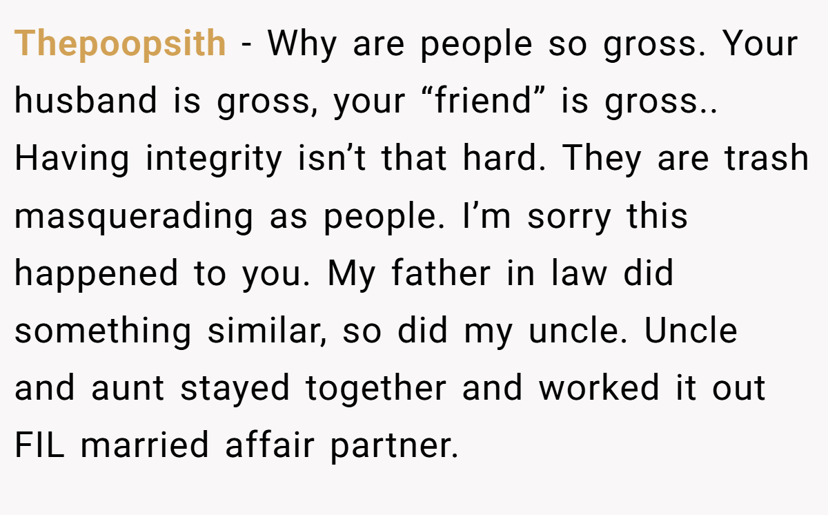 Thepoopsith − Why are people so gross. Your husband is gross, your “friend” is gross.. Having integrity isn’t that hard. They are trash masquerading as people. I’m sorry this happened to you. My father in law did something similar, so did my uncle. Uncle and aunt stayed together and worked it out FIL married affair partner.