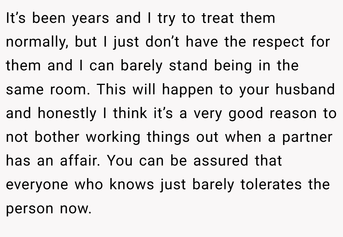 It’s been years and I try to treat them normally, but I just don’t have the respect for them and I can barely stand being in the same room. This will happen to your husband and honestly I think it’s a very good reason to not bother working things out when a partner has an affair. You can be assured that everyone who knows just barely tolerates the person now.