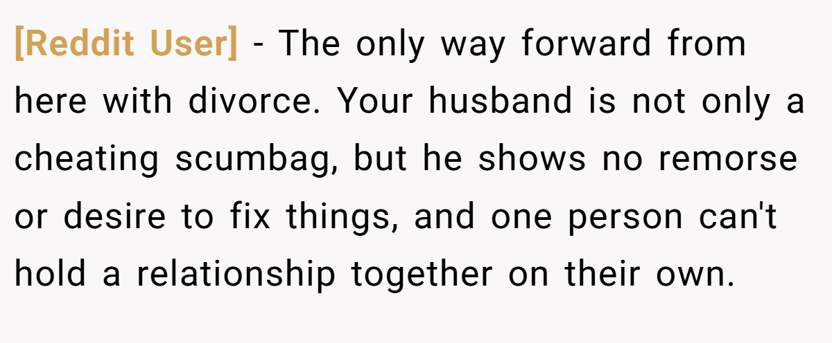 [Reddit User] − The only way forward from here with divorce. Your husband is not only a cheating scumbag, but he shows no remorse or desire to fix things, and one person can't hold a relationship together on their own.