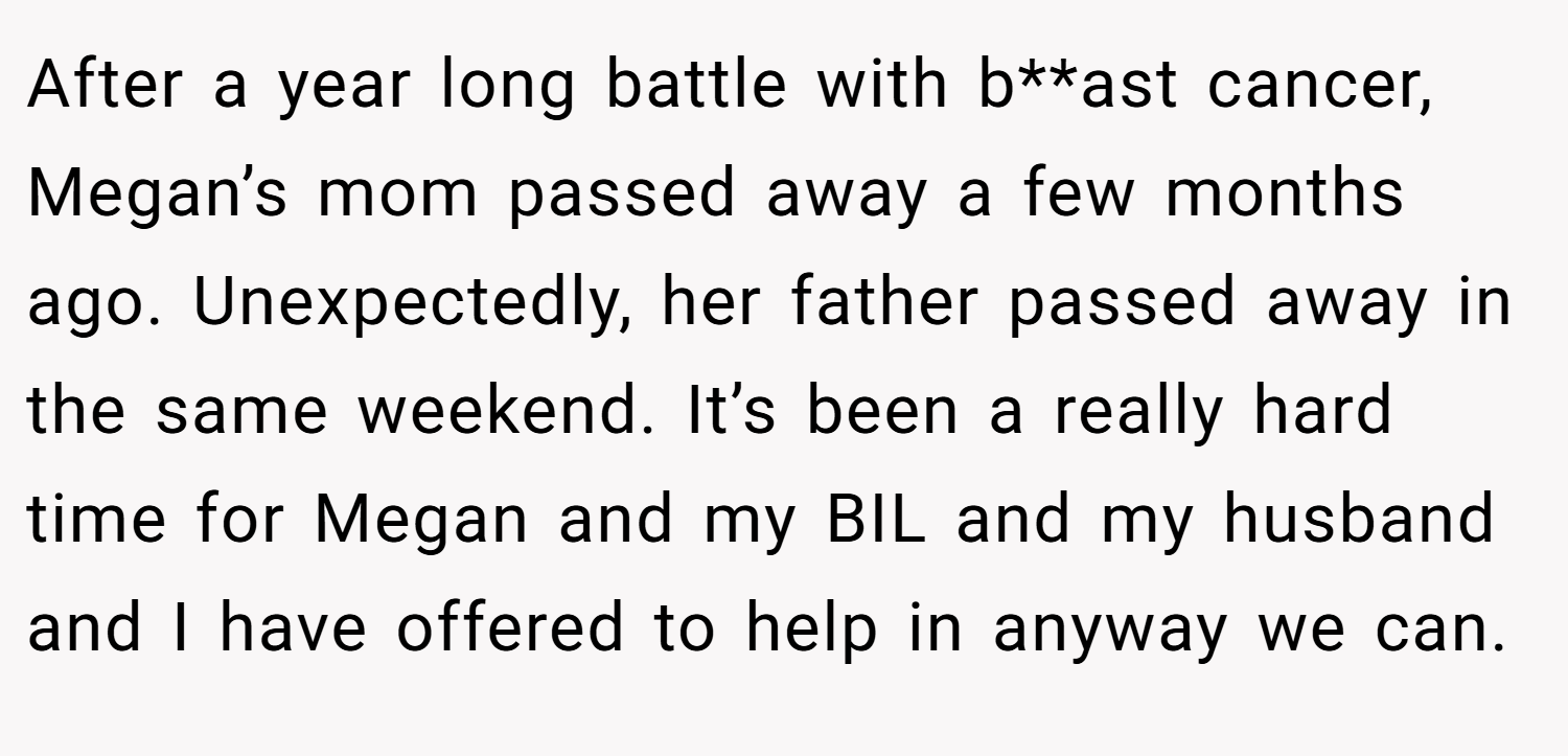 After a year long battle with b**ast cancer, Megan’s mom passed away a few months ago. Unexpectedly, her father passed away in the same weekend. It’s been a really hard time for Megan and my BIL and my husband and I have offered to help in anyway we can.