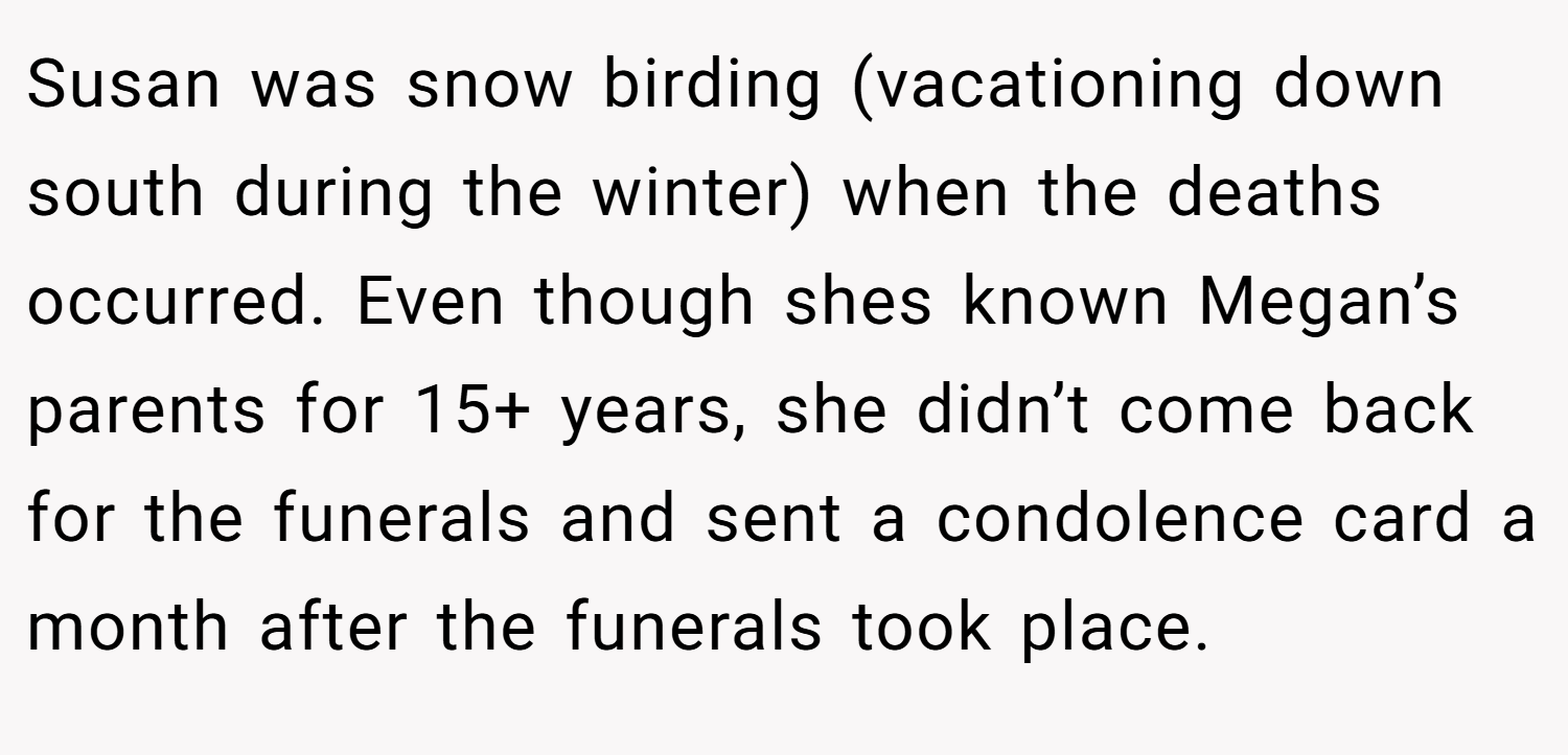 Susan was snow birding (vacationing down south during the winter) when the deaths occurred. Even though shes known Megan’s parents for 15+ years, she didn’t come back for the funerals and sent a condolence card a month after the funerals took place.