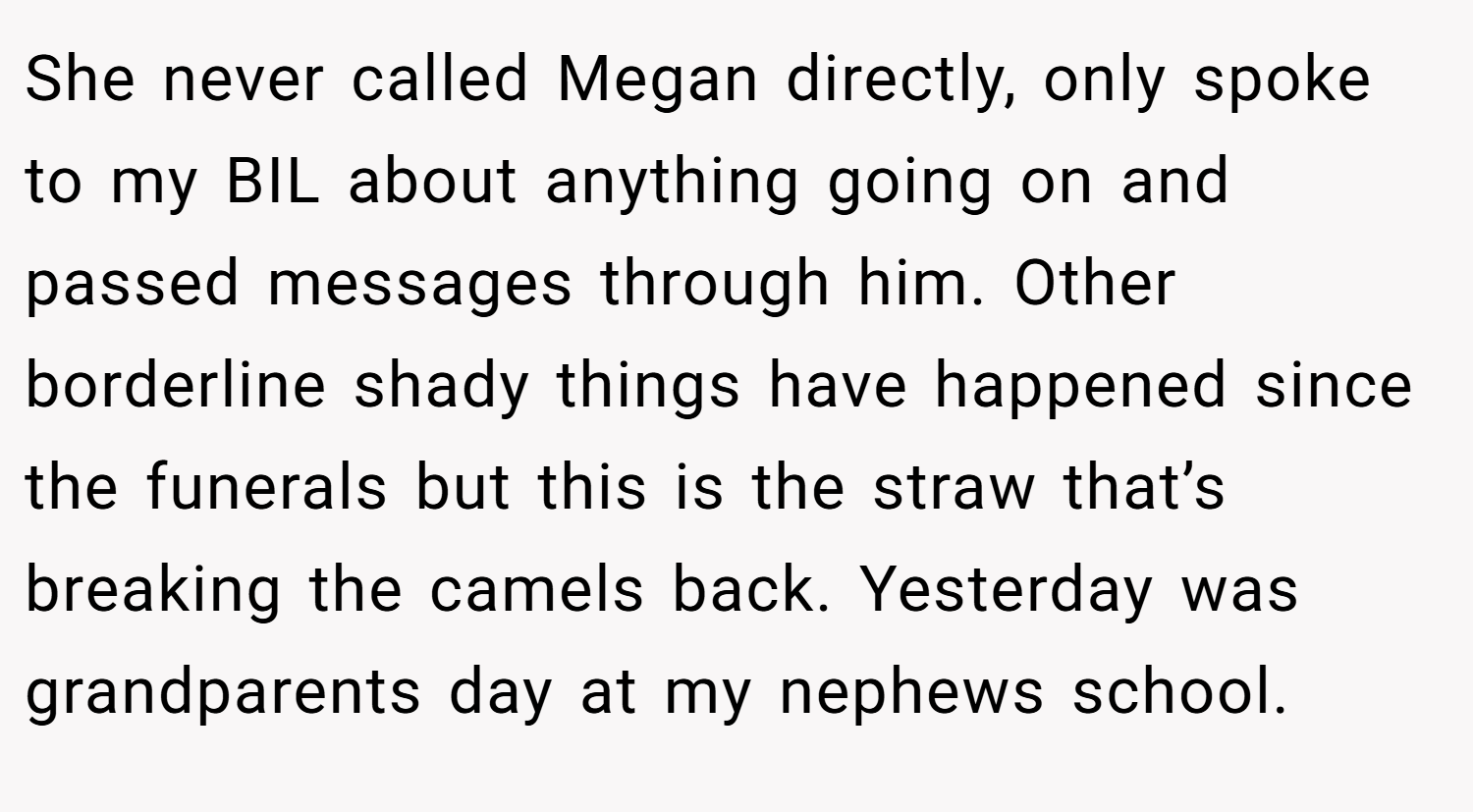 She never called Megan directly, only spoke to my BIL about anything going on and passed messages through him. Other borderline shady things have happened since the funerals but this is the straw that’s breaking the camels back. Yesterday was grandparents day at my nephews school.