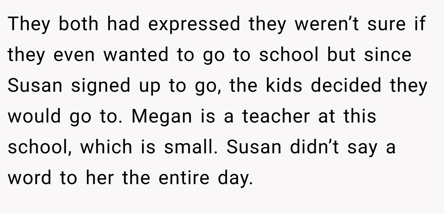 They both had expressed they weren’t sure if they even wanted to go to school but since Susan signed up to go, the kids decided they would go to. Megan is a teacher at this school, which is small. Susan didn’t say a word to her the entire day.