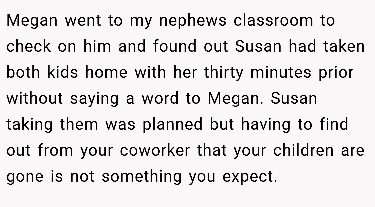 Megan went to my nephews classroom to check on him and found out Susan had taken both kids home with her thirty minutes prior without saying a word to Megan. Susan taking them was planned but having to find out from your coworker that your children are gone is not something you expect.