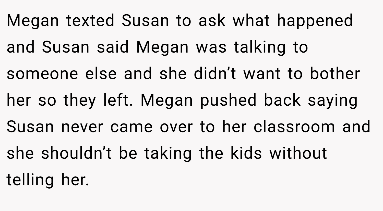 Megan texted Susan to ask what happened and Susan said Megan was talking to someone else and she didn’t want to bother her so they left. Megan pushed back saying Susan never came over to her classroom and she shouldn’t be taking the kids without telling her.