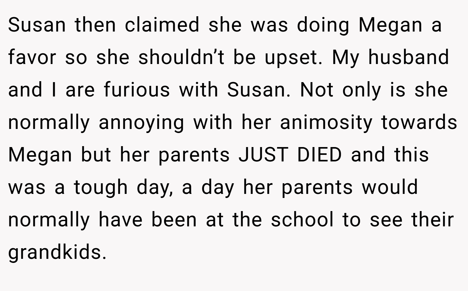 Susan then claimed she was doing Megan a favor so she shouldn’t be upset. My husband and I are furious with Susan. Not only is she normally annoying with her animosity towards Megan but her parents JUST DIED and this was a tough day, a day her parents would normally have been at the school to see their grandkids.