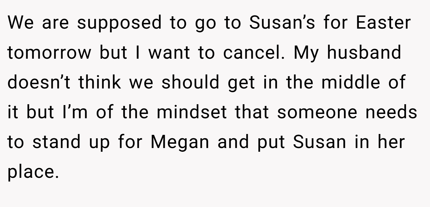 We are supposed to go to Susan’s for Easter tomorrow but I want to cancel. My husband doesn’t think we should get in the middle of it but I’m of the mindset that someone needs to stand up for Megan and put Susan in her place.