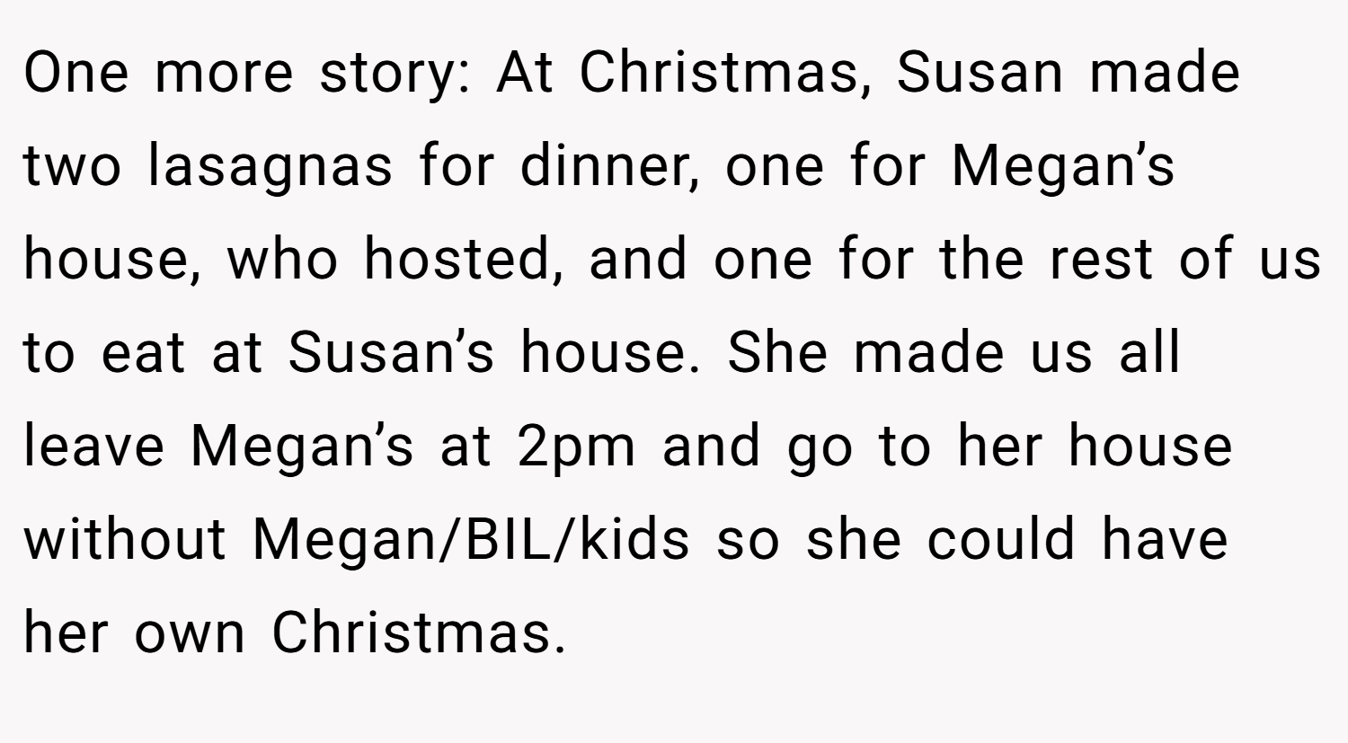 One more story: At Christmas, Susan made two lasagnas for dinner, one for Megan’s house, who hosted, and one for the rest of us to eat at Susan’s house. She made us all leave Megan’s at 2pm and go to her house without Megan/BIL/kids so she could have her own Christmas.