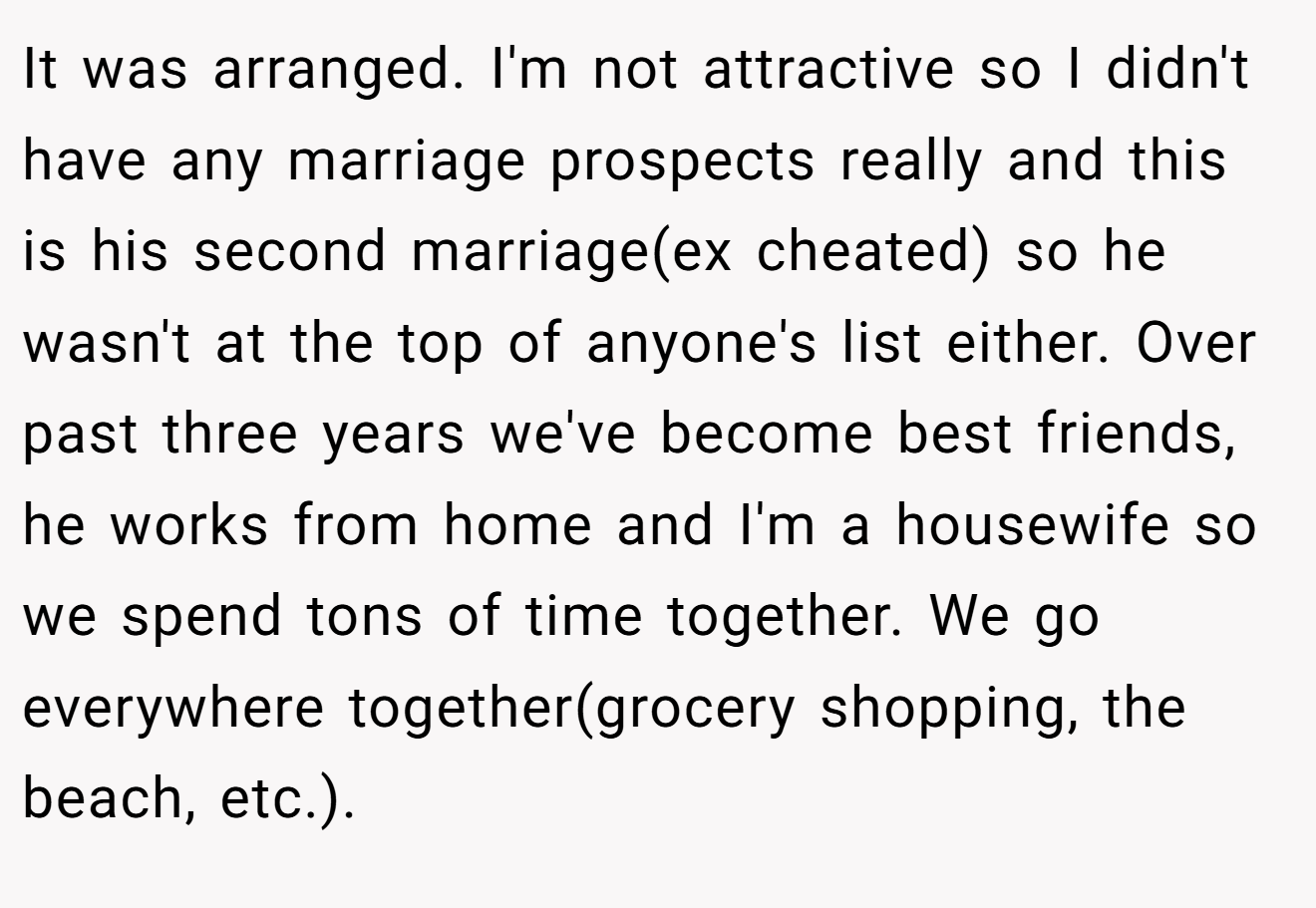 It was arranged. I'm not attractive so I didn't have any marriage prospects really and this is his second marriage(ex cheated) so he wasn't at the top of anyone's list either. Over past three years we've become best friends, he works from home and I'm a housewife so we spend tons of time together. We go everywhere together(grocery shopping, the beach, etc.).
