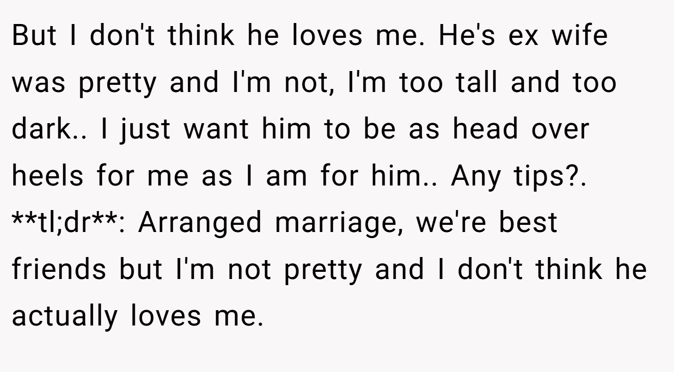 But I don't think he loves me. He's ex wife was pretty and I'm not, I'm too tall and too dark.. I just want him to be as head over heels for me as I am for him.. Any tips?. **tl;dr**: Arranged marriage, we're best friends but I'm not pretty and I don't think he actually loves me.