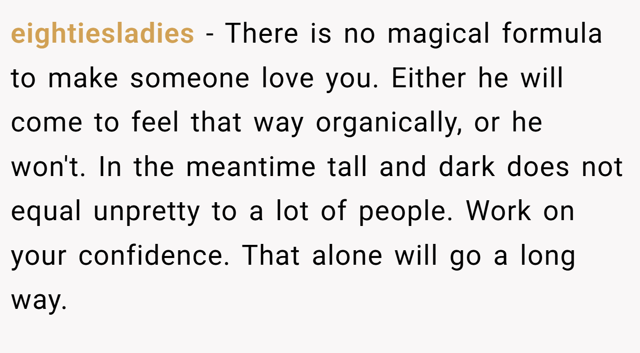 eightiesladies − There is no magical formula to make someone love you. Either he will come to feel that way organically, or he won't. In the meantime tall and dark does not equal unpretty to a lot of people. Work on your confidence. That alone will go a long way.