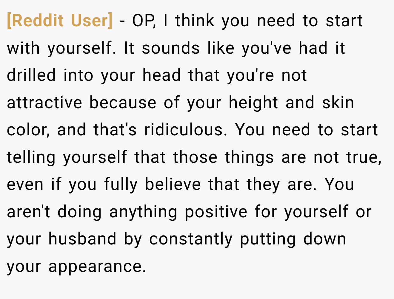 [Reddit User] − OP, I think you need to start with yourself. It sounds like you've had it drilled into your head that you're not attractive because of your height and skin color, and that's ridiculous. You need to start telling yourself that those things are not true, even if you fully believe that they are. You aren't doing anything positive for yourself or your husband by constantly putting down your appearance.