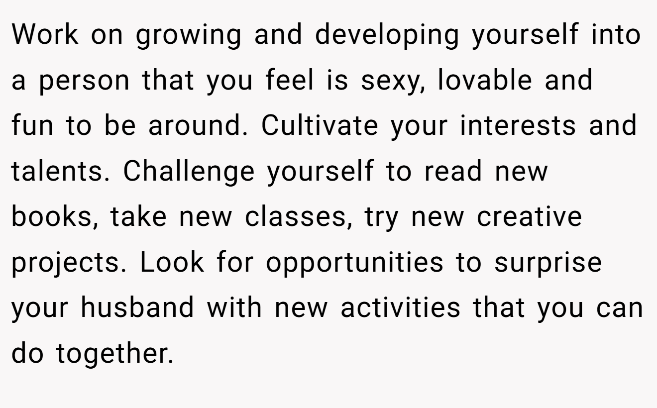 Work on growing and developing yourself into a person that you feel is sexy, lovable and fun to be around. Cultivate your interests and talents. Challenge yourself to read new books, take new classes, try new creative projects. Look for opportunities to surprise your husband with new activities that you can do together.