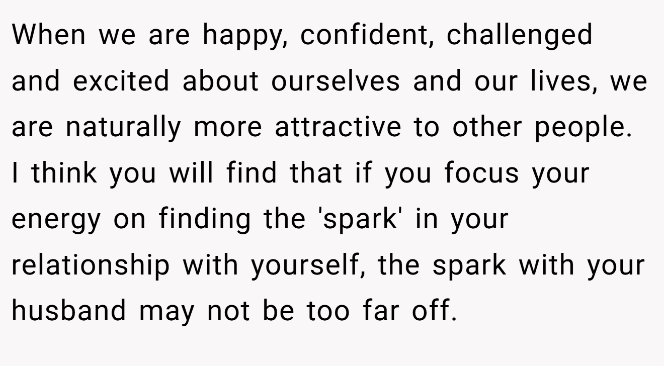 When we are happy, confident, challenged and excited about ourselves and our lives, we are naturally more attractive to other people. I think you will find that if you focus your energy on finding the 'spark' in your relationship with yourself, the spark with your husband may not be too far off.