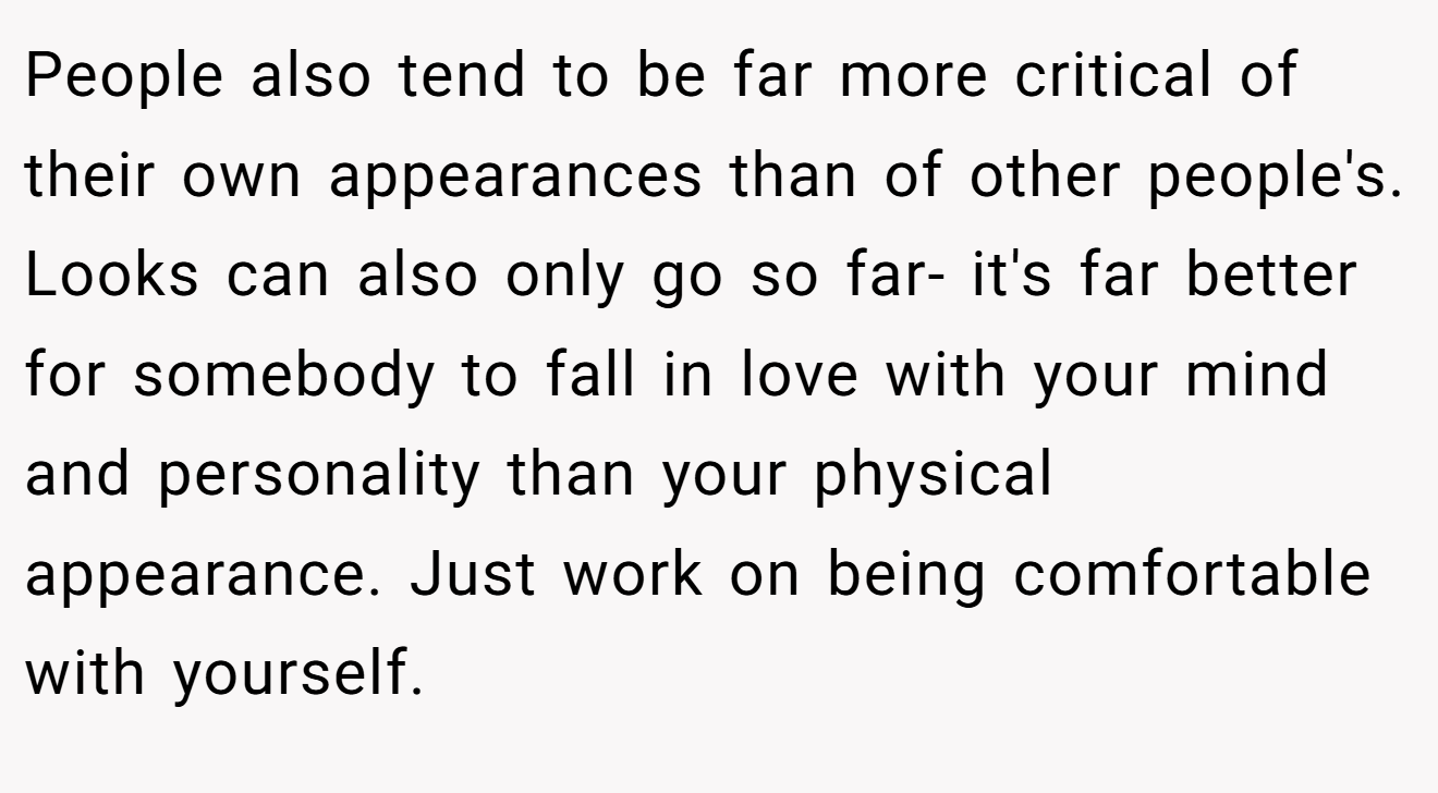 People also tend to be far more critical of their own appearances than of other people's. Looks can also only go so far- it's far better for somebody to fall in love with your mind and personality than your physical appearance. Just work on being comfortable with yourself.