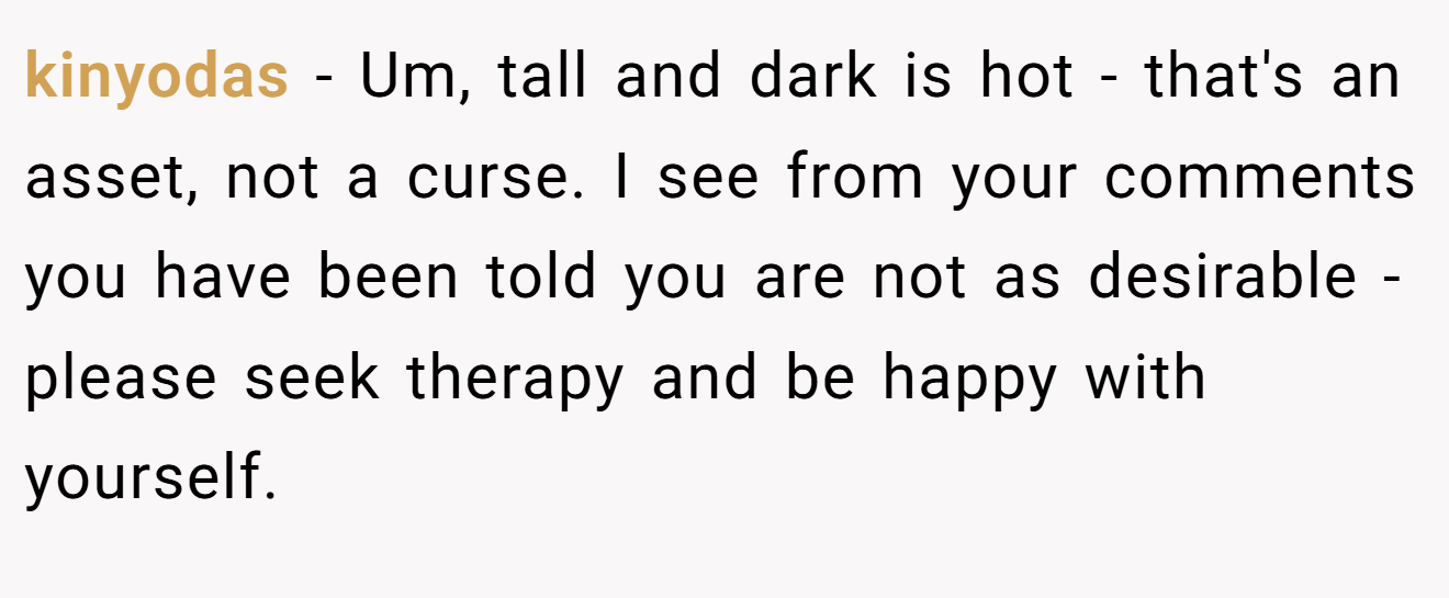 kinyodas − Um, tall and dark is hot - that's an asset, not a curse. I see from your comments you have been told you are not as desirable - please seek therapy and be happy with yourself.
