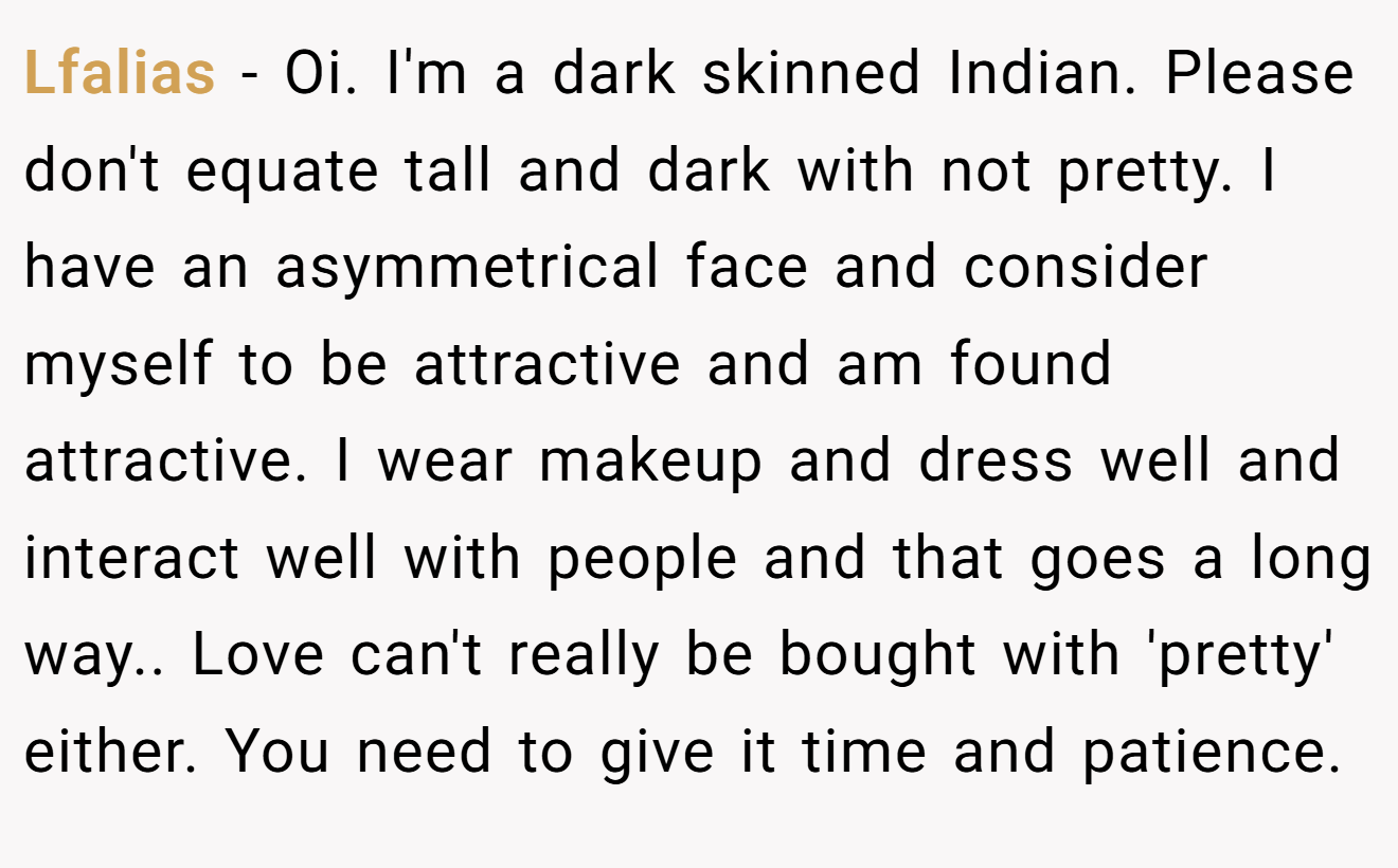 Lfalias − Oi. I'm a dark skinned Indian. Please don't equate tall and dark with not pretty. I have an asymmetrical face and consider myself to be attractive and am found attractive. I wear makeup and dress well and interact well with people and that goes a long way.. Love can't really be bought with 'pretty' either. You need to give it time and patience.