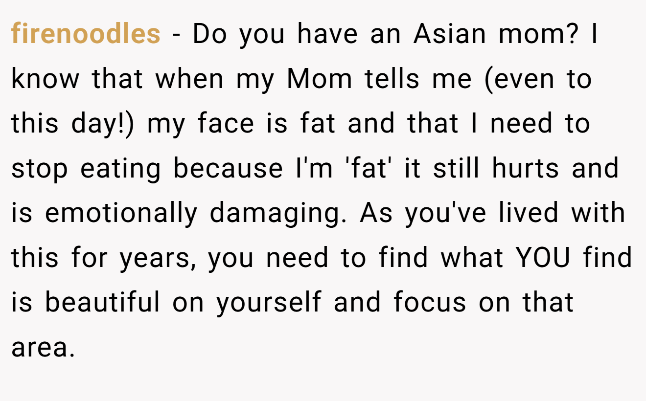 firenoodles − Do you have an Asian mom? I know that when my Mom tells me (even to this day!) my face is fat and that I need to stop eating because I'm 'fat' it still hurts and is emotionally damaging. As you've lived with this for years, you need to find what YOU find is beautiful on yourself and focus on that area.