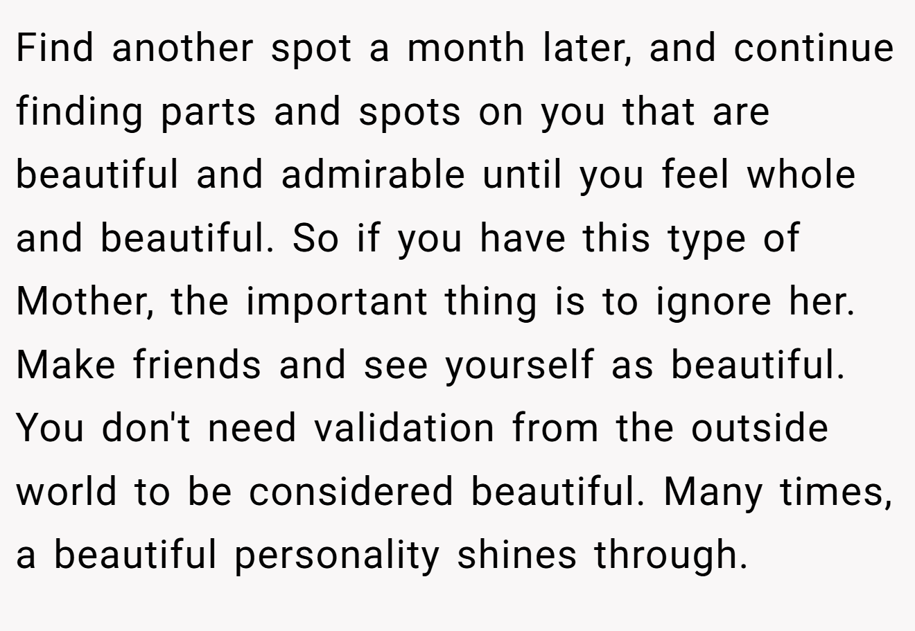 Find another spot a month later, and continue finding parts and spots on you that are beautiful and admirable until you feel whole and beautiful. So if you have this type of Mother, the important thing is to ignore her. Make friends and see yourself as beautiful. You don't need validation from the outside world to be considered beautiful. Many times, a beautiful personality shines through.