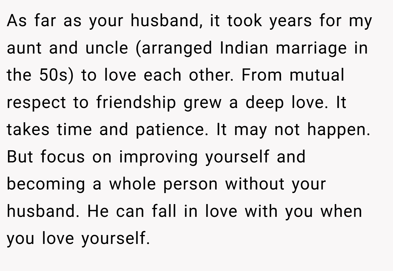 As far as your husband, it took years for my aunt and uncle (arranged Indian marriage in the 50s) to love each other. From mutual respect to friendship grew a deep love. It takes time and patience. It may not happen. But focus on improving yourself and becoming a whole person without your husband. He can fall in love with you when you love yourself.