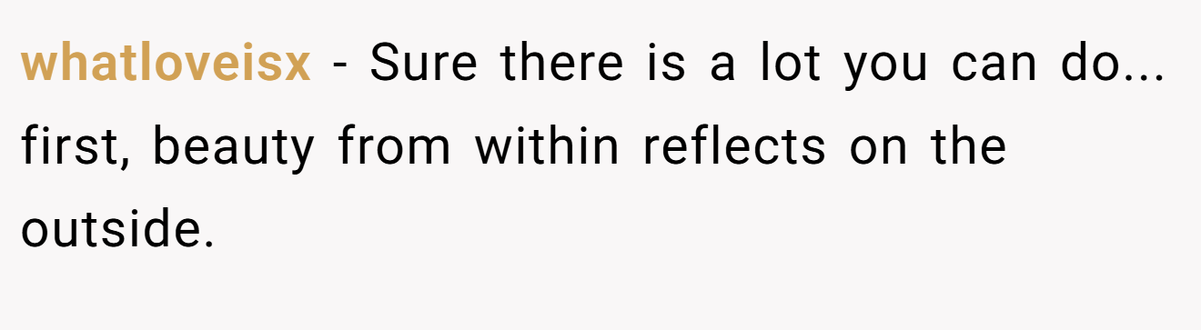 whatloveisx − Sure there is a lot you can do... first, beauty from within reflects on the outside.