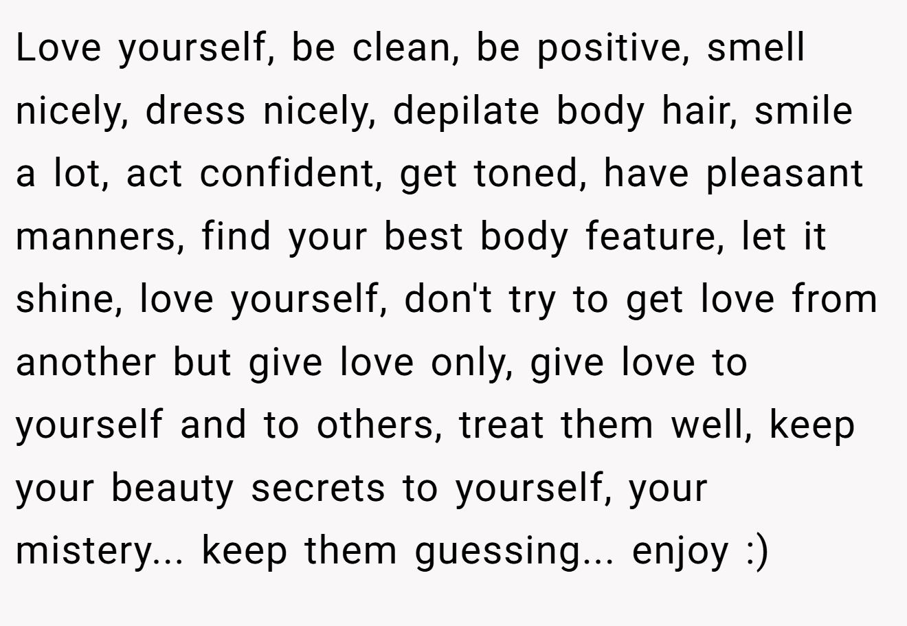 Love yourself, be clean, be positive, smell nicely, dress nicely, depilate body hair, smile a lot, act confident, get toned, have pleasant manners, find your best body feature, let it shine, love yourself, don't try to get love from another but give love only, give love to yourself and to others, treat them well, keep your beauty secrets to yourself, your mistery... keep them guessing... enjoy :)