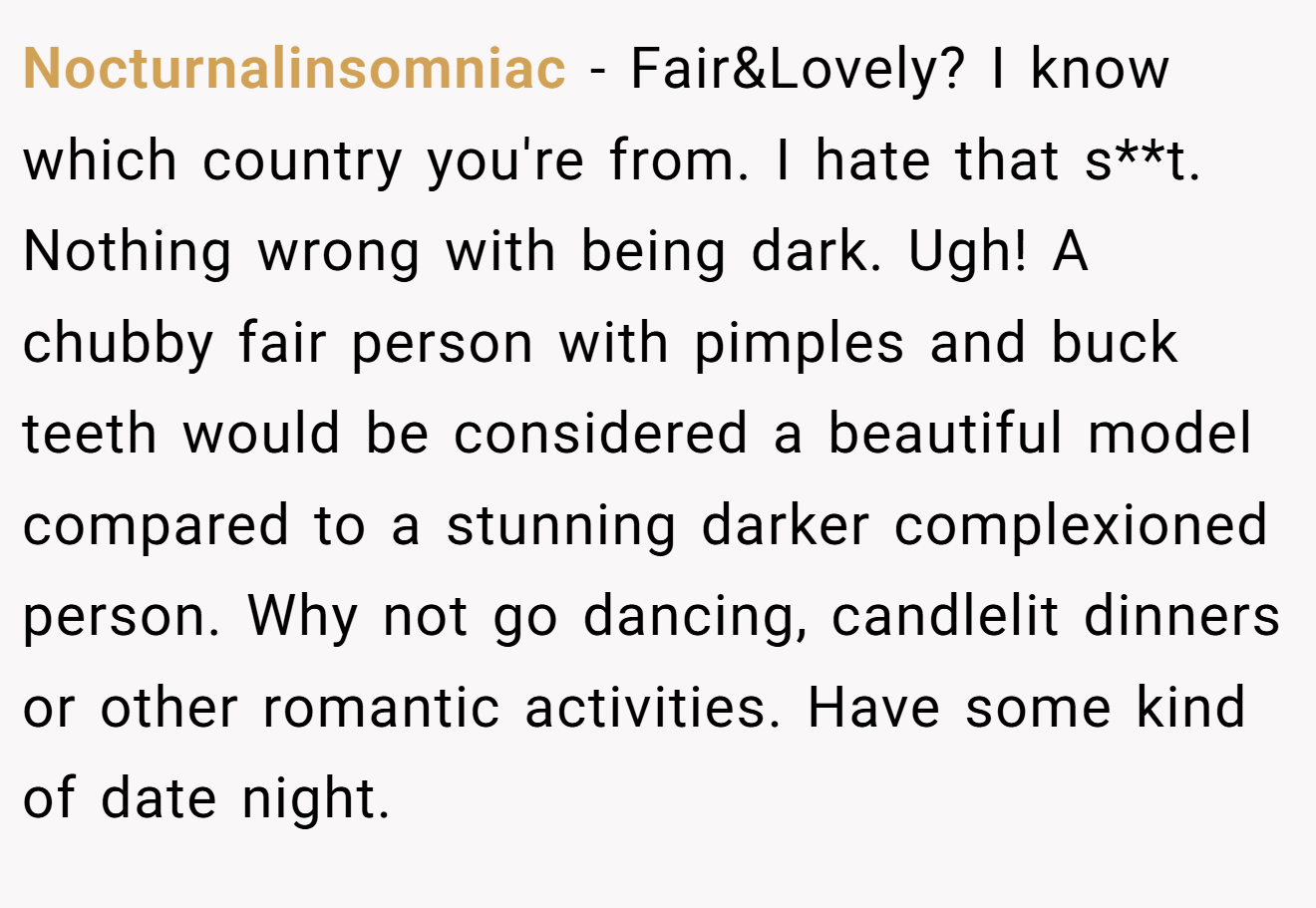 Nocturnalinsomniac − Fair&Lovely? I know which country you're from. I hate that s**t. Nothing wrong with being dark. Ugh! A chubby fair person with pimples and buck teeth would be considered a beautiful model compared to a stunning darker complexioned person. Why not go dancing, candlelit dinners or other romantic activities. Have some kind of date night.