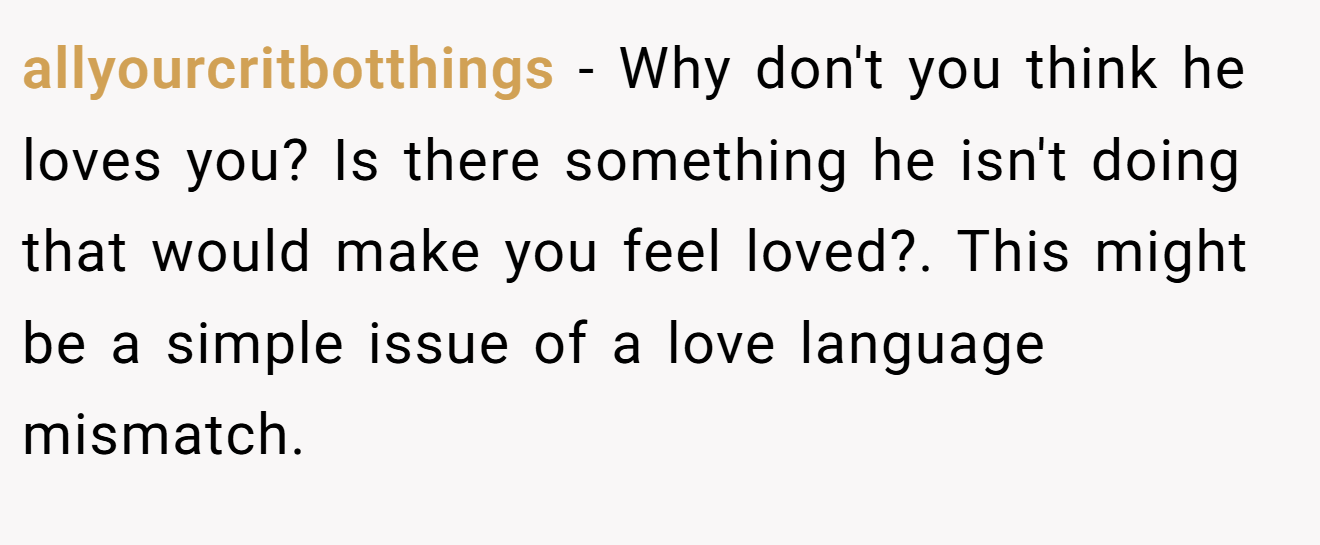 allyourcritbotthings − Why don't you think he loves you? Is there something he isn't doing that would make you feel loved?. This might be a simple issue of a love language mismatch.