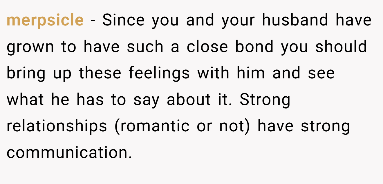 merpsicle − Since you and your husband have grown to have such a close bond you should bring up these feelings with him and see what he has to say about it. Strong relationships (romantic or not) have strong communication.